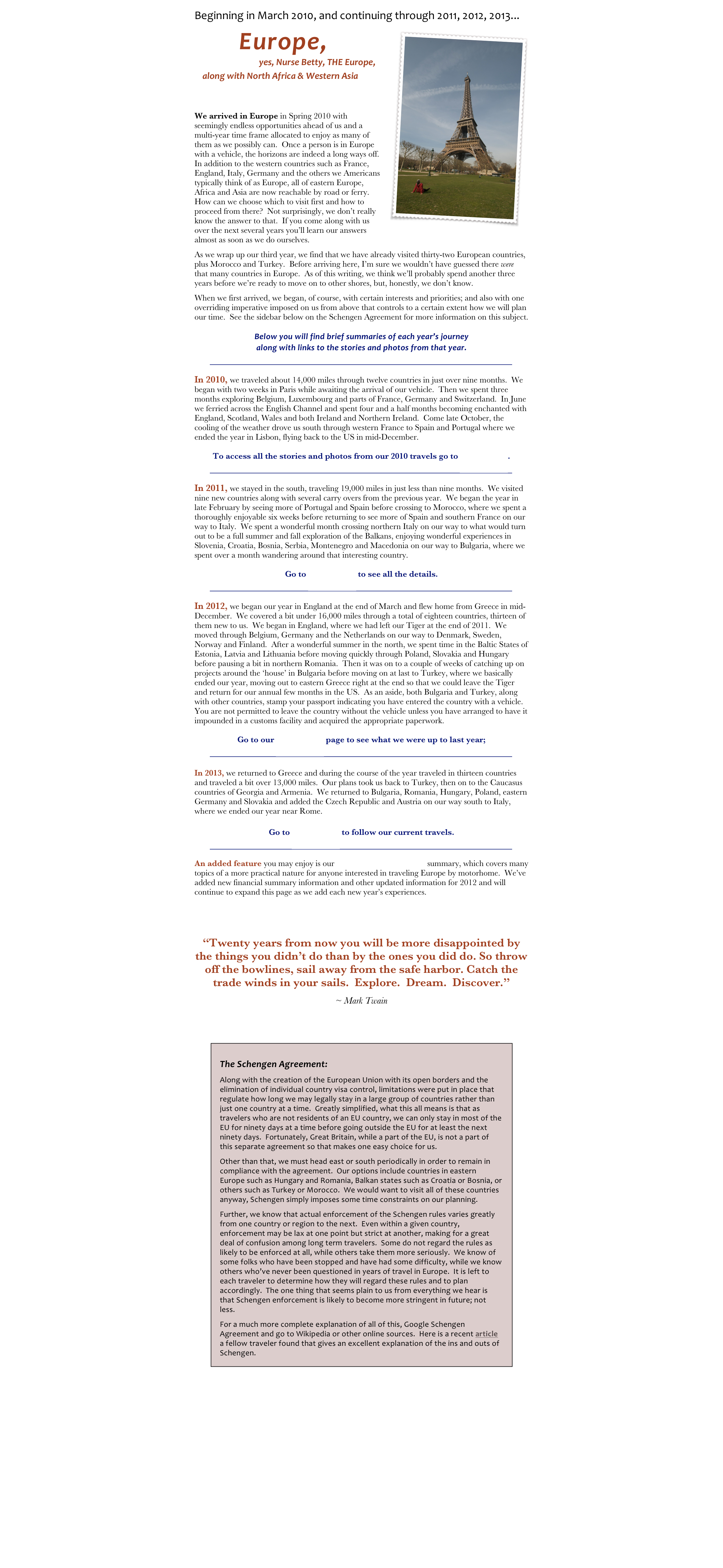 Beginning in March 2010, and continuing through 2011, 2012, 2013... 
￼       Europe,
                           yes, Nurse Betty, THE Europe,
    along with North Africa & Western Asia


We arrived in Europe in Spring 2010 with seemingly endless opportunities ahead of us and a multi-year time frame allocated to enjoy as many of them as we possibly can.  Once a person is in Europe with a vehicle, the horizons are indeed a long ways off.  In addition to the western countries such as France, England, Italy, Germany and the others we Americans typically think of as Europe, all of eastern Europe, Africa and Asia are now reachable by road or ferry.  How can we choose which to visit first and how to proceed from there?  Not surprisingly, we don’t really know the answer to that.  If you come along with us over the next several years you’ll learn our answers almost as soon as we do ourselves.  
As we wrap up our third year, we find that we have already visited thirty-two European countries, plus Morocco and Turkey.  Before arriving here, I’m sure we wouldn’t have guessed there were that many countries in Europe.  As of this writing, we think we’ll probably spend another three years before we’re ready to move on to other shores, but, honestly, we don’t know.
When we first arrived, we began, of course, with certain interests and priorities; and also with one overriding imperative imposed on us from above that controls to a certain extent how we will plan our time.  See the sidebar below on the Schengen Agreement for more information on this subject.
Below you will find brief summaries of each year’s journey 
along with links to the stories and photos from that year.   
￼
In 2010, we traveled about 14,000 miles through twelve countries in just over nine months.  We began with two weeks in Paris while awaiting the arrival of our vehicle.  Then we spent three months exploring Belgium, Luxembourg and parts of France, Germany and Switzerland.  In June we ferried across the English Channel and spent four and a half months becoming enchanted with England, Scotland, Wales and both Ireland and Northern Ireland.  Come late October, the cooling of the weather drove us south through western France to Spain and Portugal where we ended the year in Lisbon, flying back to the US in mid-December.  
To access all the stories and photos from our 2010 travels go to Europe 2010.
￼
In 2011, we stayed in the south, traveling 19,000 miles in just less than nine months.  We visited nine new countries along with several carry overs from the previous year.  We began the year in late February by seeing more of Portugal and Spain before crossing to Morocco, where we spent a thoroughly enjoyable six weeks before returning to see more of Spain and southern France on our way to Italy.  We spent a wonderful month crossing northern Italy on our way to what would turn out to be a full summer and fall exploration of the Balkans, enjoying wonderful experiences in Slovenia, Croatia, Bosnia, Serbia, Montenegro and Macedonia on our way to Bulgaria, where we spent over a month wandering around that interesting country.  
Go to Europe 2011 to see all the details.
￼
In 2012, we began our year in England at the end of March and flew home from Greece in mid-December.  We covered a bit under 16,000 miles through a total of eighteen countries, thirteen of them new to us.  We began in England, where we had left our Tiger at the end of 2011.  We moved through Belgium, Germany and the Netherlands on our way to Denmark, Sweden, Norway and Finland.  After a wonderful summer in the north, we spent time in the Baltic States of Estonia, Latvia and Lithuania before moving quickly through Poland, Slovakia and Hungary before pausing a bit in northern Romania.  Then it was on to a couple of weeks of catching up on projects around the ‘house’ in Bulgaria before moving on at last to Turkey, where we basically ended our year, moving out to eastern Greece right at the end so that we could leave the Tiger and return for our annual few months in the US.  As an aside, both Bulgaria and Turkey, along with other countries, stamp your passport indicating you have entered the country with a vehicle.  You are not permitted to leave the country without the vehicle unless you have arranged to have it impounded in a customs facility and acquired the appropriate paperwork. 
Go to our Europe 2012 page to see what we were up to last year;
￼
In 2013, we returned to Greece and during the course of the year traveled in thirteen countries and traveled a bit over 13,000 miles.  Our plans took us back to Turkey, then on to the Caucasus countries of Georgia and Armenia.  We returned to Bulgaria, Romania, Hungary, Poland, eastern Germany and Slovakia and added the Czech Republic and Austria on our way south to Italy, where we ended our year near Rome.
Go to Europe 2013 to follow our current travels.
￼
An added feature you may enjoy is our Europe by Motorhome summary, which covers many topics of a more practical nature for anyone interested in traveling Europe by motorhome.  We’ve added new financial summary information and other updated information for 2012 and will continue to expand this page as we add each new year’s experiences.


“Twenty years from now you will be more disappointed by the things you didn’t do than by the ones you did do. So throw off the bowlines, sail away from the safe harbor. Catch the trade winds in your sails.  Explore.  Dream.  Discover.” 
~ Mark Twain


￼


Return to Home Page
