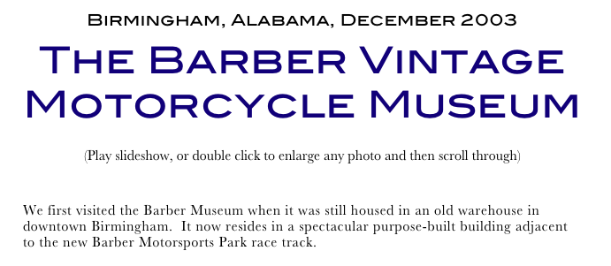 Birmingham, Alabama, December 2003
The Barber Vintage Motorcycle Museum
(Play slideshow, or double click to enlarge any photo and then scroll through) 
Return to Car & Bike Museums          Return to American Museums          Return to Home Page
We first visited the Barber Museum when it was still housed in an old warehouse in downtown Birmingham.  It now resides in a spectacular purpose-built building adjacent to the new Barber Motorsports Park race track.  