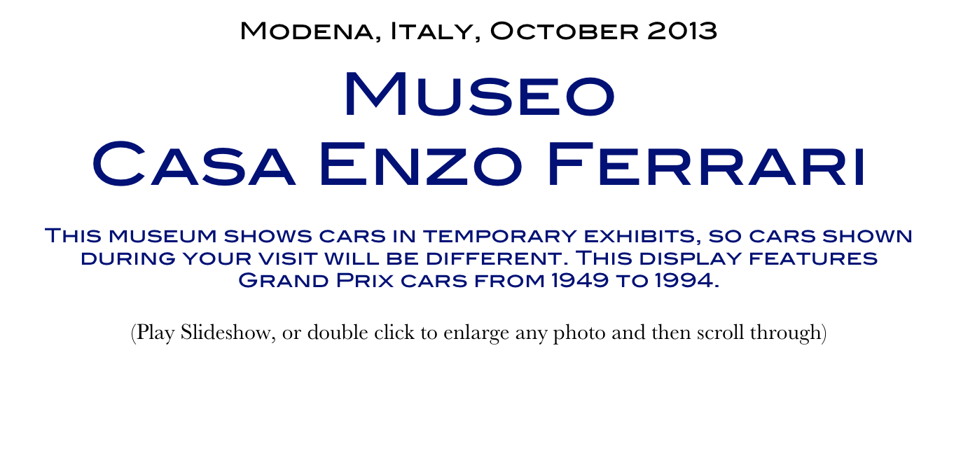 Modena, Italy, October 2013
Museo 
Casa Enzo Ferrari
This museum shows cars in temporary exhibits, so cars shown during your visit will be different. This display features Grand Prix cars from 1949 to 1994. 
(Play Slideshow, or double click to enlarge any photo and then scroll through) 
Return to Car & Bike Museums          Return to Europe Museums          Return to Home Page
