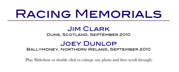 Racing Memorials
￼
Jim Clark
Duns, Scotland, September 2010
Joey Dunlop
Ballymoney, Northern Ireland, September 2010
(Play Slideshow or double click to enlarge any photo and then scroll through) 
Return to Car & Bike Museums          Return to Europe Museums          Return to Home Page