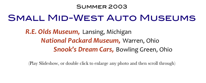 Summer 2003
Small Mid-West Auto Museums
        R.E. Olds Museum, Lansing, Michigan
                    National Packard Museum, Warren, Ohio
                                Snook’s Dream Cars, Bowling Green, Ohio
(Play Slideshow, or double click to enlarge any photo and then scroll through) 
Return to Car & Bike Museums          Return to American Museums          Return to Home Page