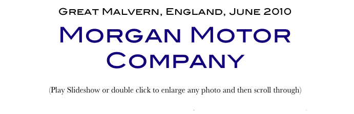 Great Malvern, England, June 2010
Morgan Motor Company
(Play Slideshow or double click to enlarge any photo and then scroll through) 
Return to Car & Bike Museums          Return to Europe Museums          Return to Home Page