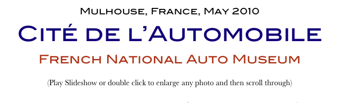 Mulhouse, France, May 2010
Cité de l’Automobile
French National Auto Museum
(Play Slideshow or double click to enlarge any photo and then scroll through) 
Return to Car & Bike Museums          Return to Europe Museums          Return to Home Page