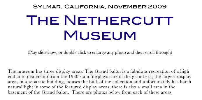 Sylmar, California, November 2009
The Nethercutt Museum
(Play slideshow, or double click to enlarge any photo and then scroll through) 
Return to Car & Bike Museums          Return to American Museums          Return to Home Page
The museum has three display areas: The Grand Salon is a fabulous recreation of a high end auto dealership from the 1930’s and displays cars of the grand era; the largest display area, in a separate building, houses the bulk of the collection and unfortunately has harsh natural light in some of the featured display areas; there is also a small area in the basement of the Grand Salon.  There are photos below from each of these areas.