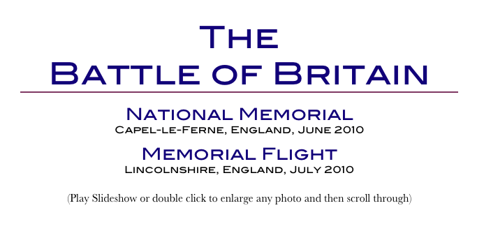 The
Battle of Britain
￼
National Memorial
Capel-le-Ferne, England, June 2010
Memorial Flight
Lincolnshire, England, July 2010
(Play Slideshow or double click to enlarge any photo and then scroll through) 
Return to Car & Bike Museums          Return to Europe Museums          Return to Home Page