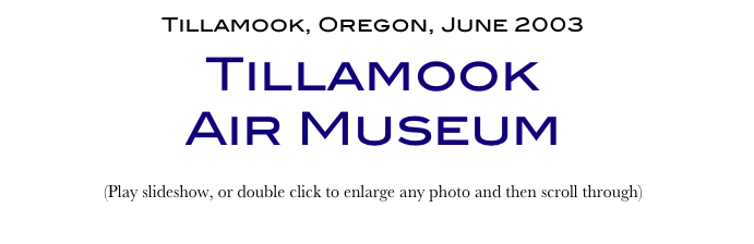 Tillamook, Oregon, June 2003
Tillamook 
Air Museum
(Play slideshow, or double click to enlarge any photo and then scroll through) 
Return to Car & Bike Museums          Return to American Museums          Return to Home Page