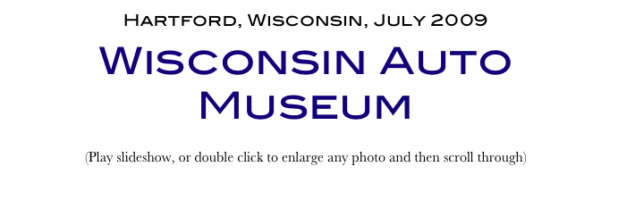 Hartford, Wisconsin, July 2009
Wisconsin Auto Museum
(Play slideshow, or double click to enlarge any photo and then scroll through) 
Return to Car & Bike Museums          Return to American Museums          Return to Home Page